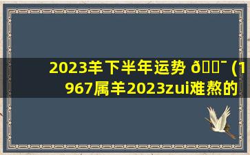 2023羊下半年运势 🐯 (1967属羊2023zui
难熬的一年 🐞 )